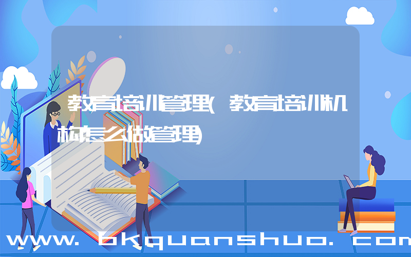 教育培训管理(教育培训机构怎么做管理)