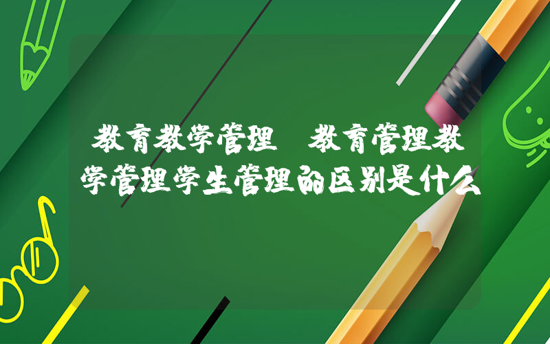 教育教学管理(教育管理教学管理学生管理的区别是什么？)