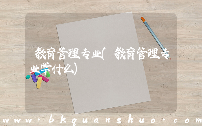 教育管理专业(教育管理专业学什么)