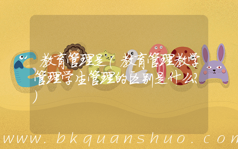 教育管理是(教育管理教学管理学生管理的区别是什么？)