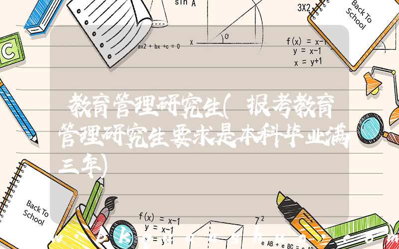 教育管理研究生(报考教育管理研究生要求是本科毕业满三年)