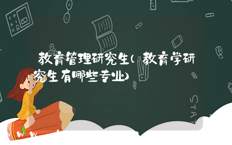 教育管理研究生(教育学研究生有哪些专业)
