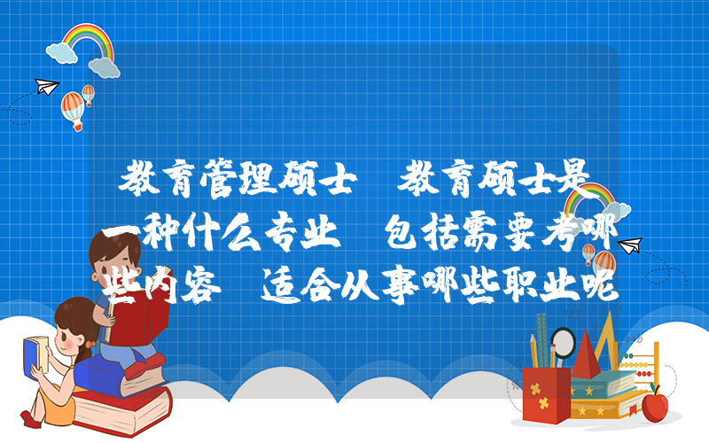 教育管理硕士(教育硕士是一种什么专业？包括需要考哪些内容？适合从事哪些职业呢？)