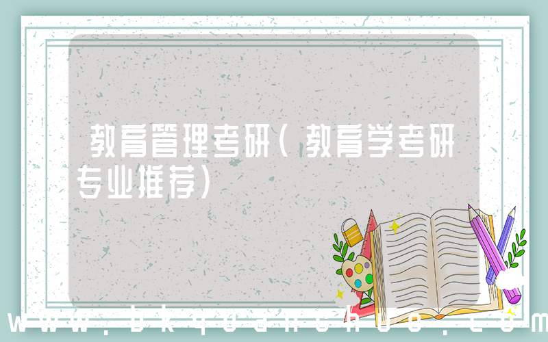 教育管理考研(教育学考研专业推荐)
