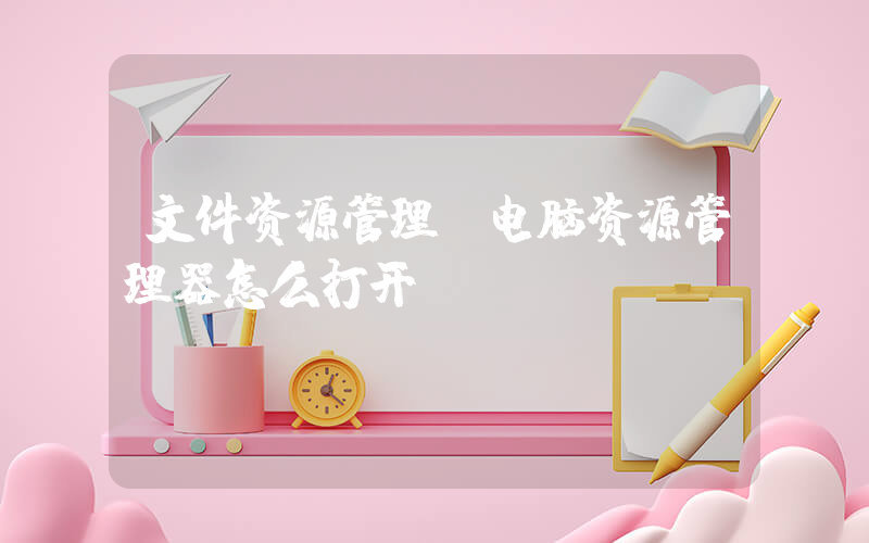 文件资源管理(电脑资源管理器怎么打开)