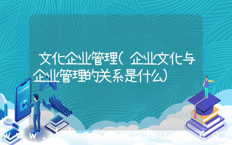 文化企业管理(企业文化与企业管理的关系是什么)