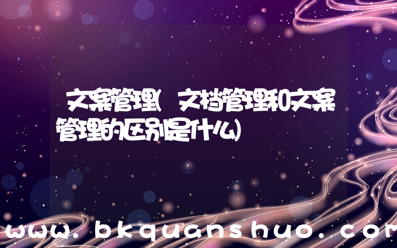 文案管理(文档管理和文案管理的区别是什么)