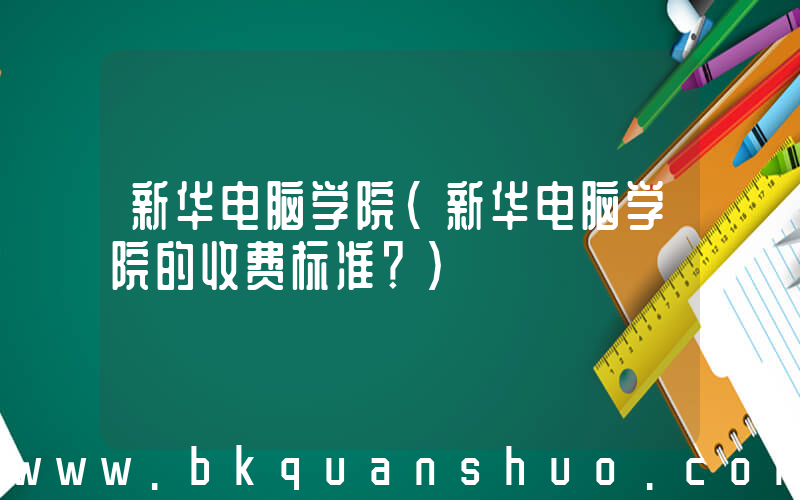 新华电脑学院(新华电脑学院的收费标准？)