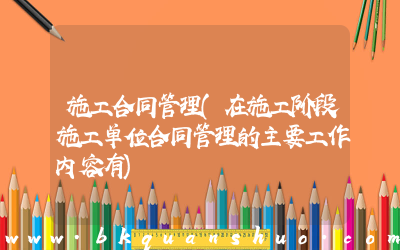 施工合同管理(在施工阶段施工单位合同管理的主要工作内容有)