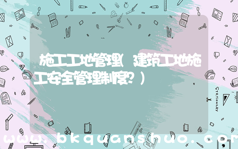 施工工地管理(建筑工地施工安全管理制度？)
