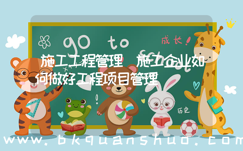 施工工程管理(施工企业如何做好工程项目管理)