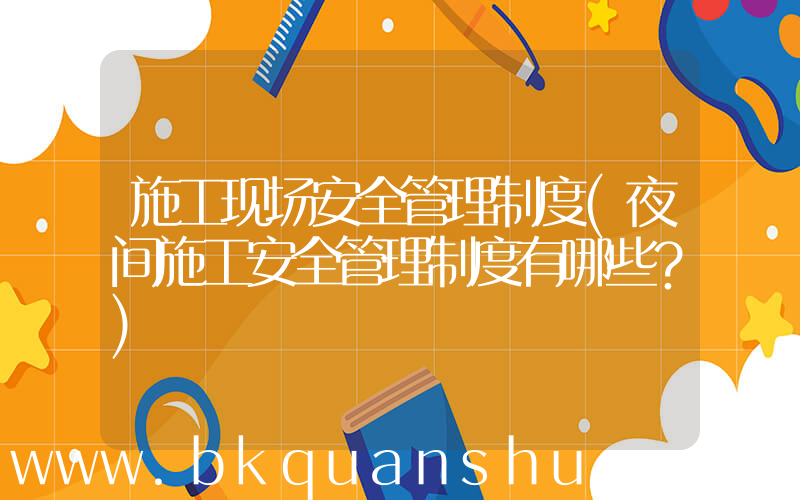 施工现场安全管理制度(夜间施工安全管理制度有哪些？)