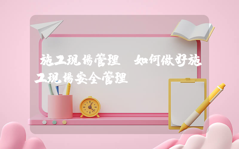 施工现场管理(如何做好施工现场安全管理？)