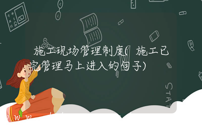 施工现场管理制度(施工已完管理马上进入的句子)