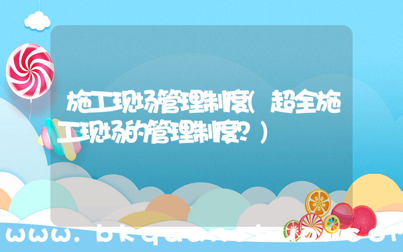 施工现场管理制度(超全施工现场的管理制度？)