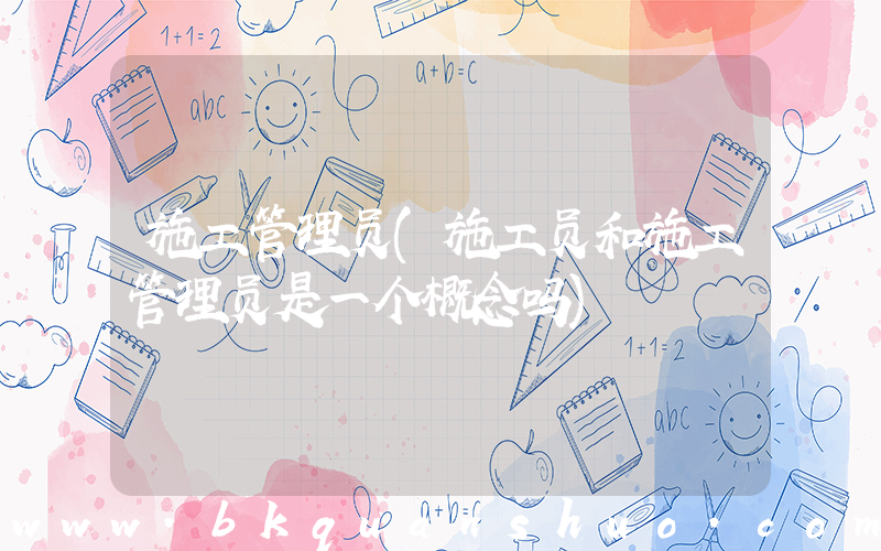 施工管理员(施工员和施工管理员是一个概念吗)