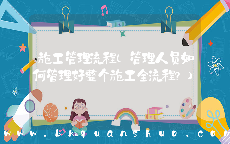 施工管理流程(管理人员如何管理好整个施工全流程？)