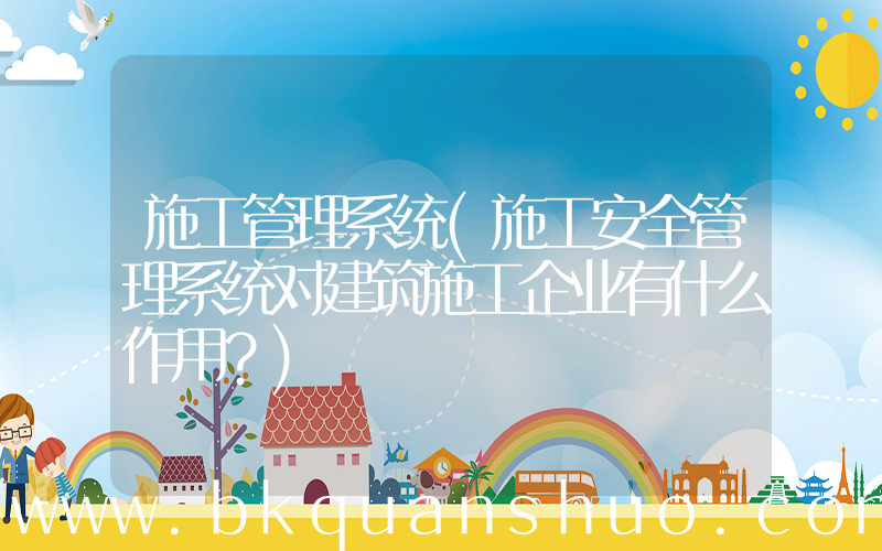 施工管理系统(施工安全管理系统对建筑施工企业有什么作用？)