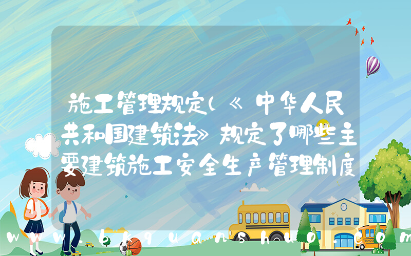 施工管理规定(《中华人民共和国建筑法》规定了哪些主要建筑施工安全生产管理制度)