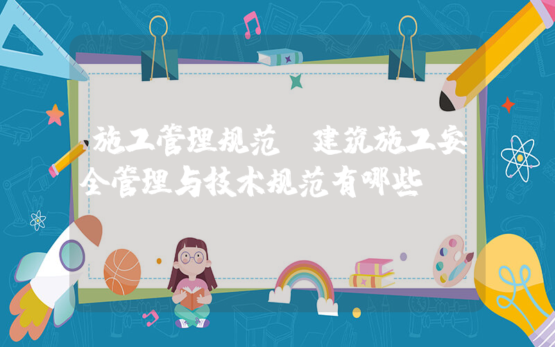 施工管理规范(建筑施工安全管理与技术规范有哪些？)