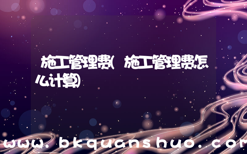施工管理费(施工管理费怎么计算)