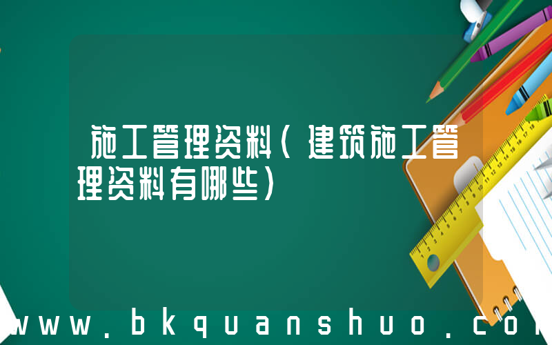 施工管理资料(建筑施工管理资料有哪些)