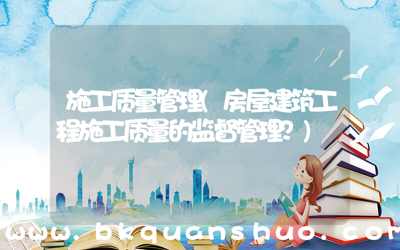 施工质量管理(房屋建筑工程施工质量的监督管理？)