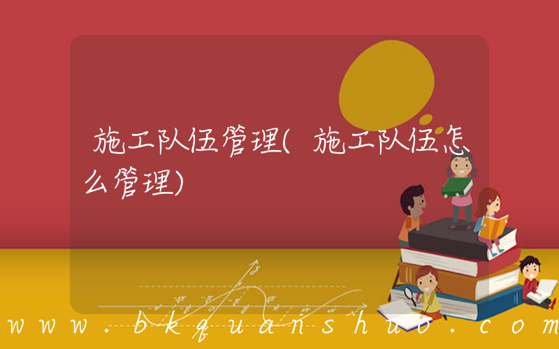 施工队伍管理(施工队伍怎么管理)