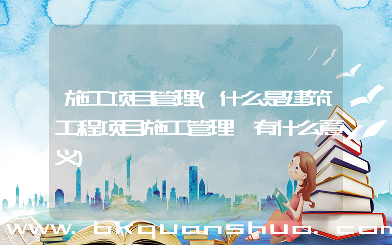 施工项目管理(什么是建筑工程项目施工管理,有什么意义)