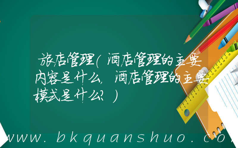 旅店管理(酒店管理的主要内容是什么，酒店管理的主要模式是什么？)