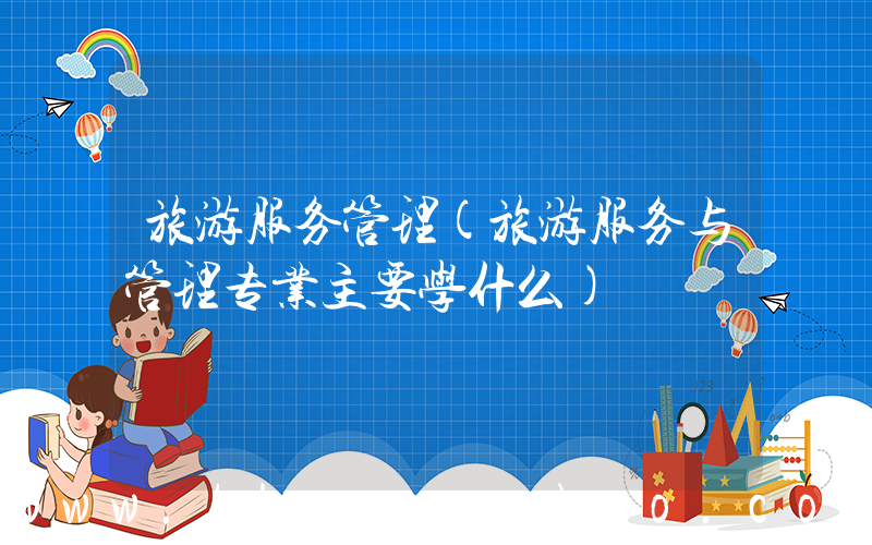 旅游服务管理(旅游服务与管理专业主要学什么)