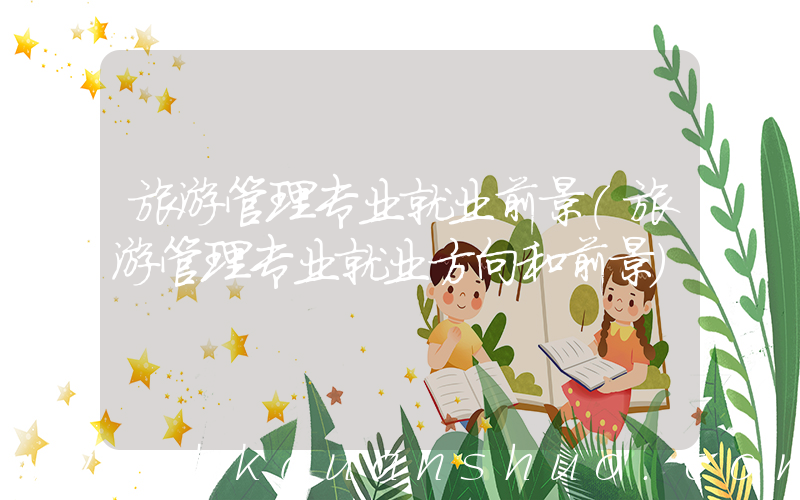 旅游管理专业就业前景(旅游管理专业就业方向和前景)