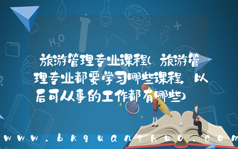 旅游管理专业课程(旅游管理专业都要学习哪些课程，以后可从事的工作都有哪些)