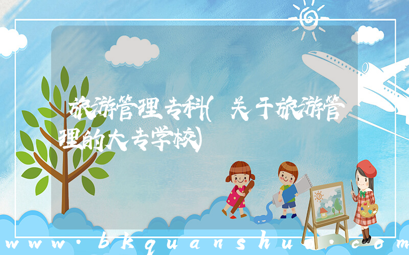 旅游管理专科(关于旅游管理的大专学校)
