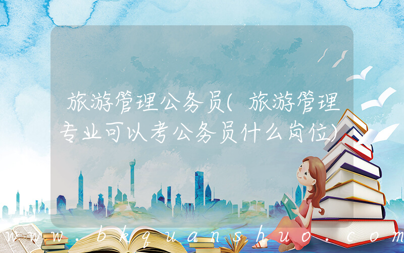 旅游管理公务员(旅游管理专业可以考公务员什么岗位)