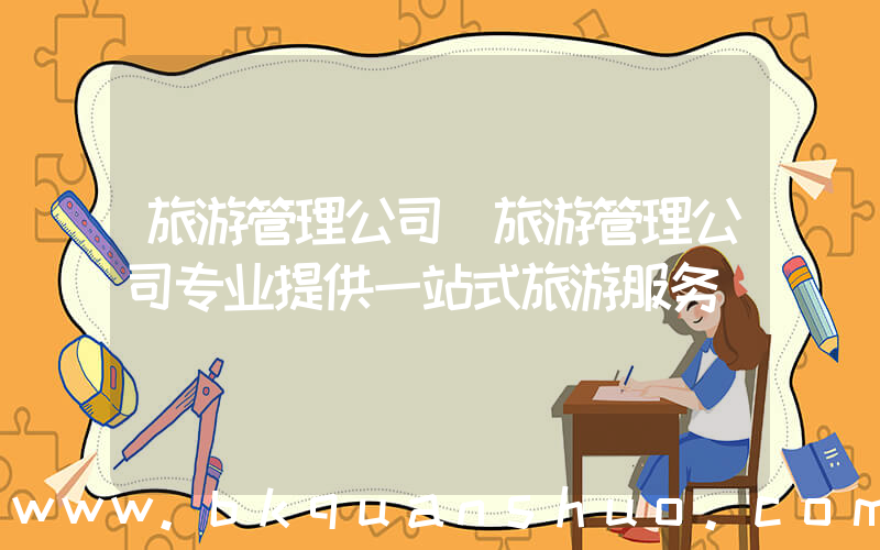 旅游管理公司(旅游管理公司专业提供一站式旅游服务)