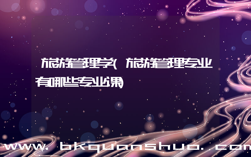 旅游管理学(旅游管理专业有哪些专业课)