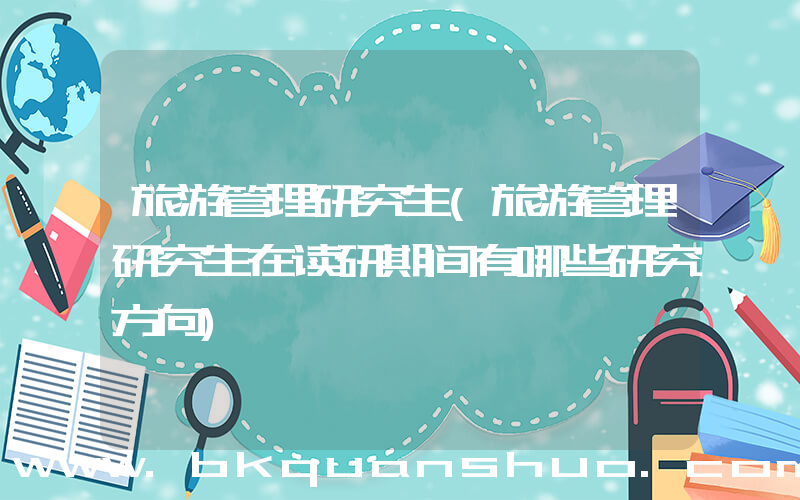 旅游管理研究生(旅游管理研究生在读研期间有哪些研究方向)