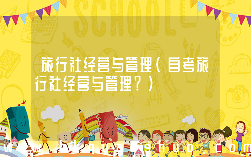 旅行社经营与管理(自考旅行社经营与管理？)