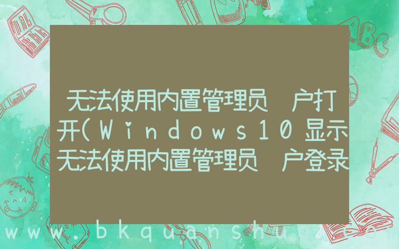 无法使用内置管理员账户打开(Windows10显示无法使用内置管理员账户登录Edge怎么办？)