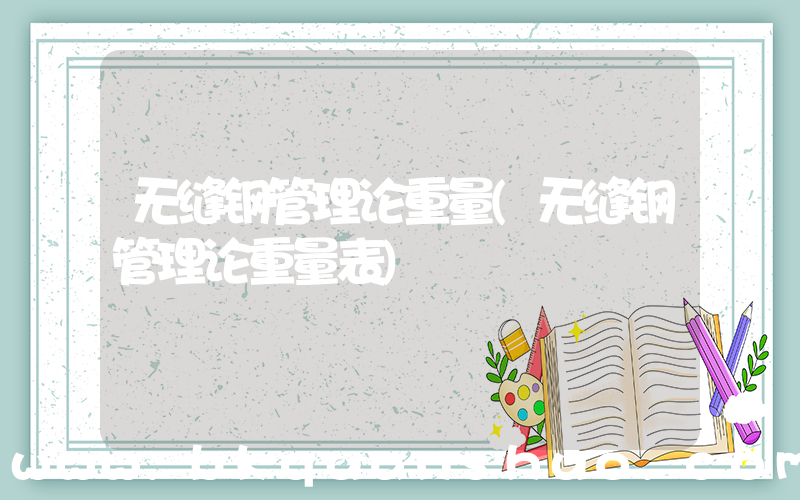 无缝钢管理论重量(无缝钢管理论重量表)