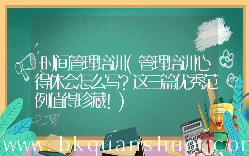 时间管理培训(管理培训心得体会怎么写？这三篇优秀范例值得珍藏！)