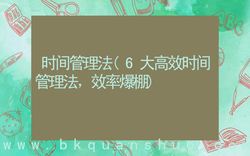 时间管理法(6大高效时间管理法，效率爆棚)