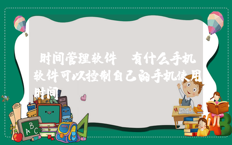 时间管理软件(有什么手机软件可以控制自己的手机使用时间)