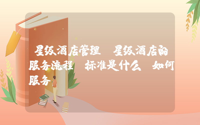 星级酒店管理(星级酒店的服务流程，标准是什么及如何服务？)