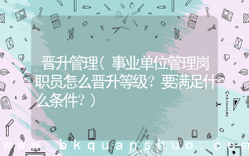 晋升管理(事业单位管理岗职员怎么晋升等级？要满足什么条件？)