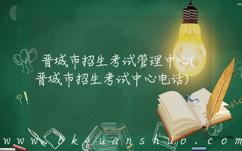 晋城市招生考试管理中心(晋城市招生考试中心电话)