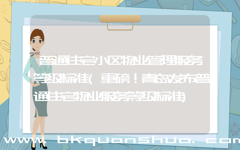 普通住宅小区物业管理服务等级标准(重磅！青岛发布普通住宅物业服务等级标准)