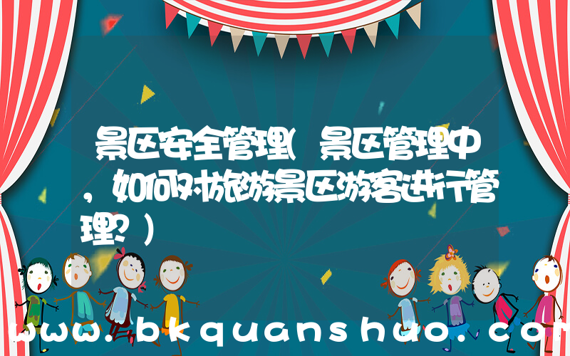 景区安全管理(景区管理中，如何对旅游景区游客进行管理？)