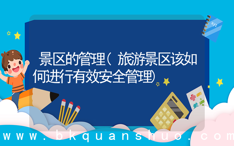 景区的管理(旅游景区该如何进行有效安全管理)